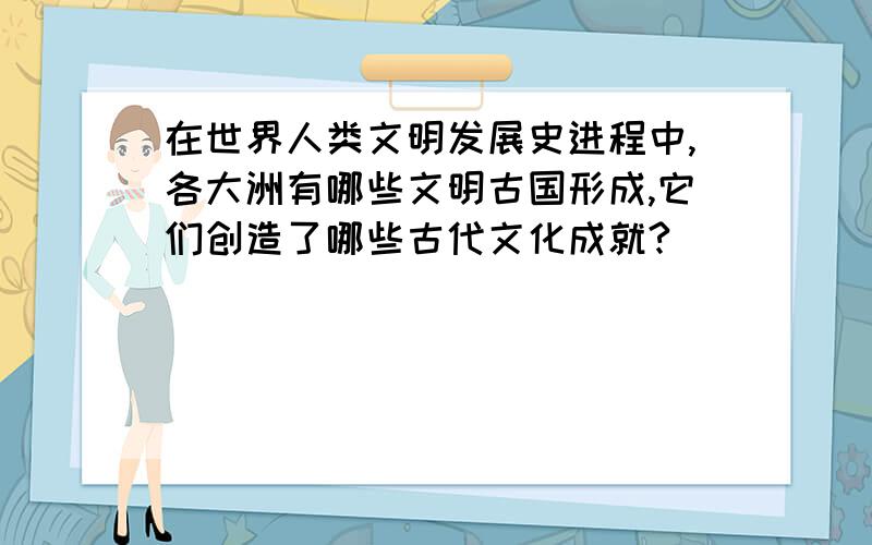 在世界人类文明发展史进程中,各大洲有哪些文明古国形成,它们创造了哪些古代文化成就?