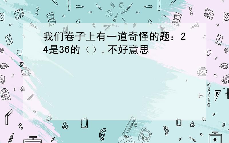 我们卷子上有一道奇怪的题：24是36的（）,不好意思