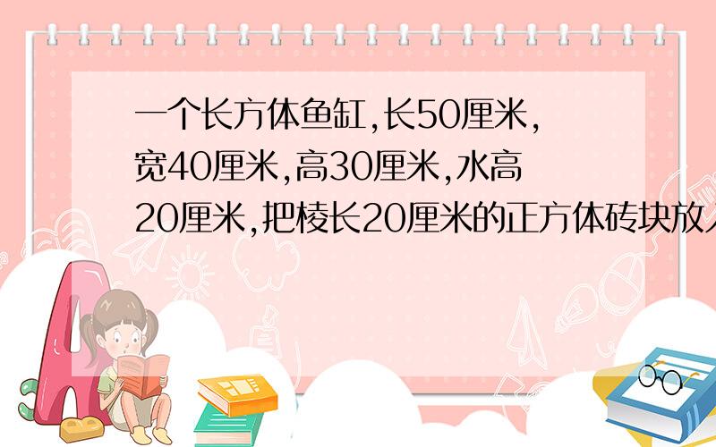 一个长方体鱼缸,长50厘米,宽40厘米,高30厘米,水高20厘米,把棱长20厘米的正方体砖块放入缸内,水面上升多少厘米?