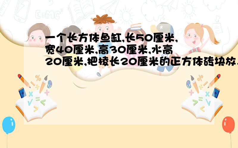 一个长方体鱼缸,长50厘米,宽40厘米,高30厘米,水高20厘米,把棱长20厘米的正方体砖块放入缸内,水面上升多少厘米?