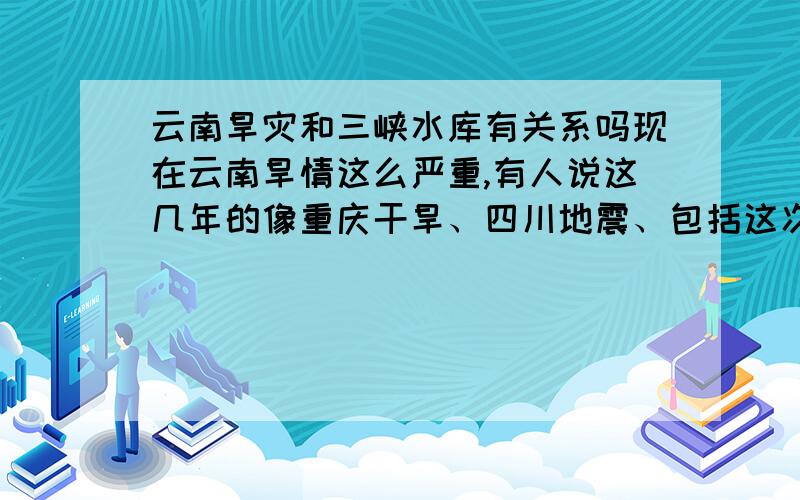 云南旱灾和三峡水库有关系吗现在云南旱情这么严重,有人说这几年的像重庆干旱、四川地震、包括这次的云南旱灾都和三峡水库有关系,这样的说法有科学道理吗?有人说四川地震和三峡水库