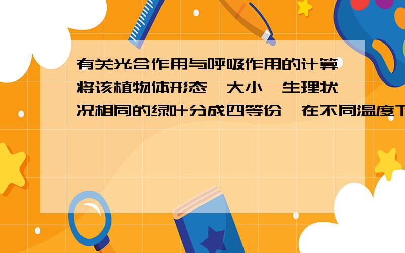 有关光合作用与呼吸作用的计算将该植物体形态、大小、生理状况相同的绿叶分成四等份,在不同温度下分别暗处理1h,再用适当的相同的光照射1h,测其重量变化（假设在光下和黑暗条件下,细