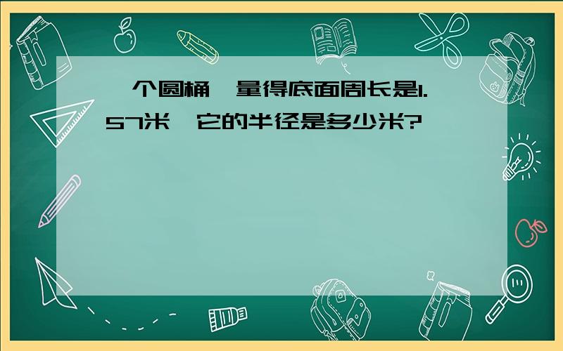 一个圆桶,量得底面周长是1.57米,它的半径是多少米?