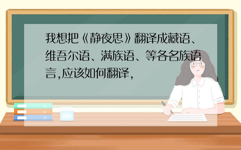 我想把《静夜思》翻译成藏语、维吾尔语、满族语、等各名族语言,应该如何翻译,