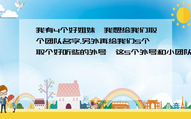 我有4个好姐妹,我想给我们取个团队名字.另外再给我们5个取个好听些的外号,这5个外号和小团队的名字都要有联系.帮我取一个!