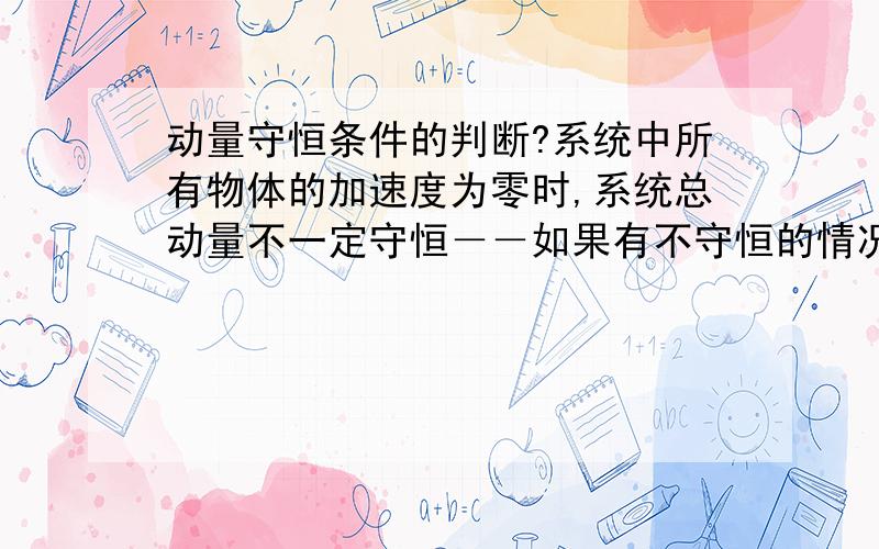 动量守恒条件的判断?系统中所有物体的加速度为零时,系统总动量不一定守恒－－如果有不守恒的情况请举个例子