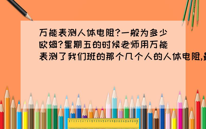 万能表测人体电阻?一般为多少欧姆?星期五的时候老师用万能表测了我们班的那个几个人的人体电阻,最胖的的男有500K欧,最矮的有100K欧,而我就50K欧,我就是那个中等身材的那个,为什么我的会