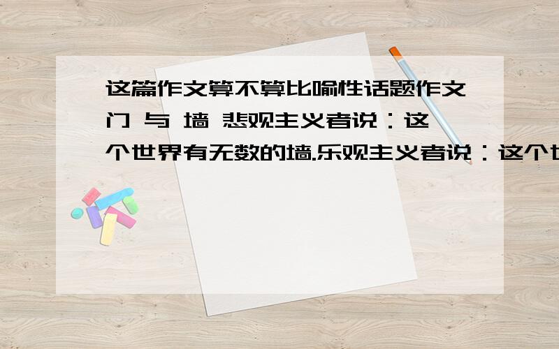 这篇作文算不算比喻性话题作文门 与 墙 悲观主义者说：这个世界有无数的墙.乐观主义者说：这个世界有无数的门.现实主义者说：这个世界是由无数隔膜的墙和沟通的门组成.我想,我是个现