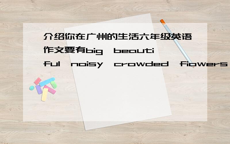 介绍你在广州的生活六年级英语作文要有big,beautiful,noisy,crowded,fiowers,trees,parks,zoos,busy,go to school,do my homework要有这些单词的!大概50字左右!最好不要超过60字!.