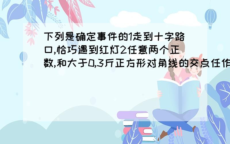 下列是确定事件的1走到十字路口,恰巧遇到红灯2任意两个正数,和大于0,3斤正方形对角线的交点任作一条直线,把正方形分成相同的年部分4长为4CM,6CM,10CM的三条线段可以围成一个三角形