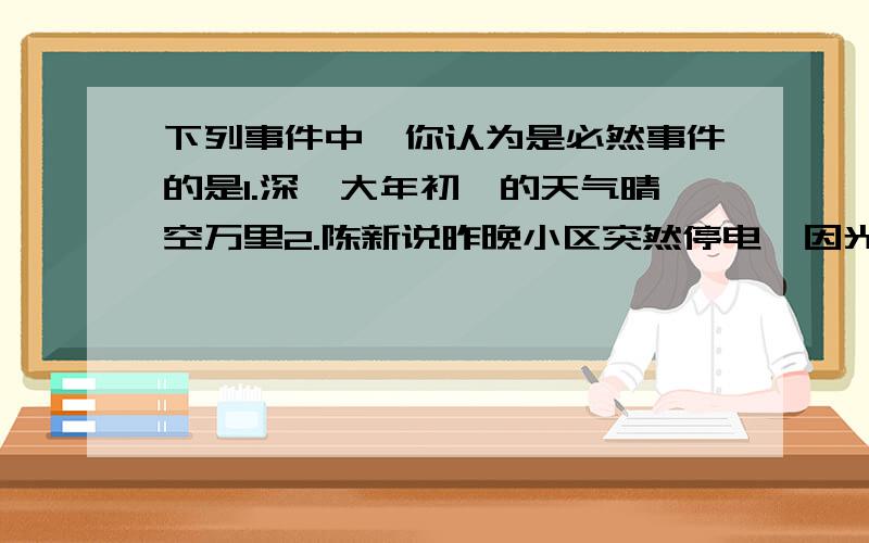 下列事件中,你认为是必然事件的是1.深圳大年初一的天气晴空万里2.陈新说昨晚小区突然停电,因光线不好,吃饭时不小心要到自己的鼻子3.元旦这一天刚好是1月1日4.一个袋子里装满有白球3个,