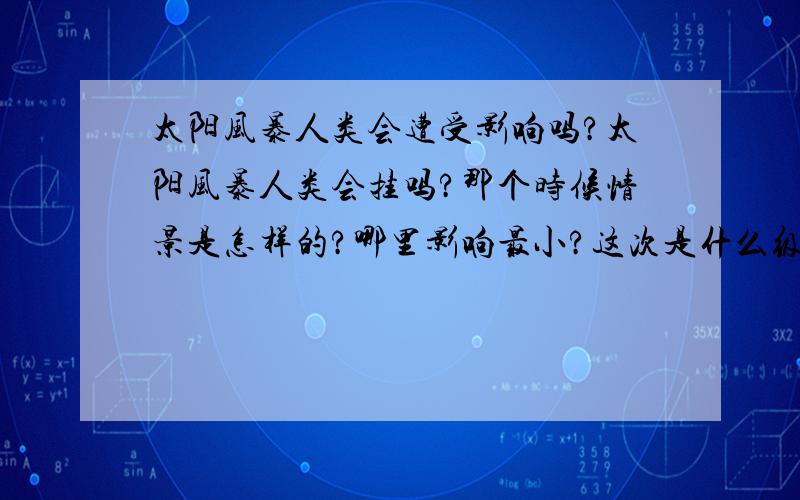 太阳风暴人类会遭受影响吗?太阳风暴人类会挂吗?那个时候情景是怎样的?哪里影响最小?这次是什么级别的?对了，别让我看到那些报道。