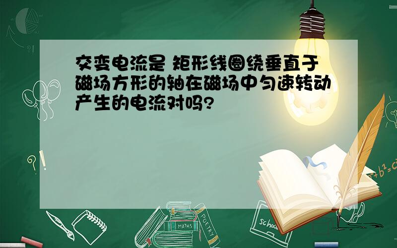 交变电流是 矩形线圈绕垂直于磁场方形的轴在磁场中匀速转动产生的电流对吗?