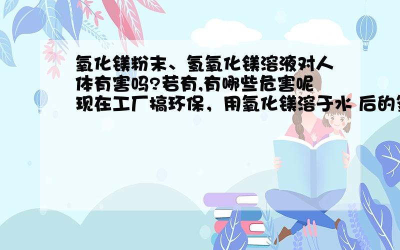 氧化镁粉末、氢氧化镁溶液对人体有害吗?若有,有哪些危害呢现在工厂搞环保，用氧化镁溶于水 后的氢氧化镁来虑去烟气中的 二氧化硫，氢氧化镁没有 水溶液 不是吧还望多多指点