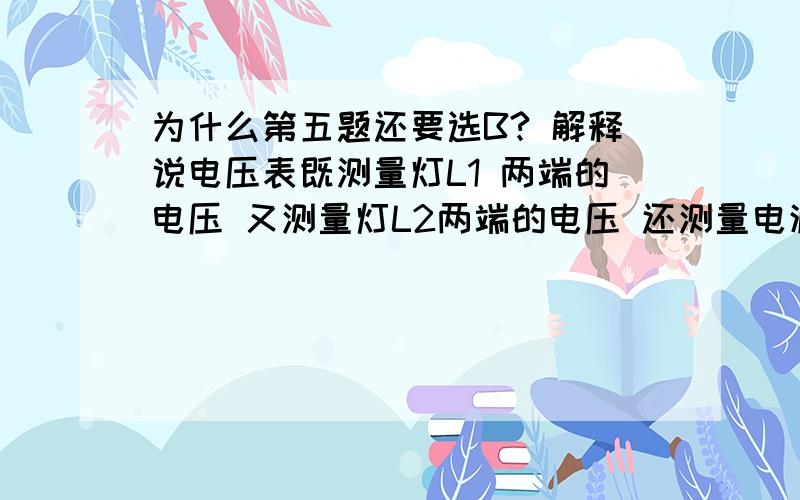 为什么第五题还要选B? 解释说电压表既测量灯L1 两端的电压 又测量灯L2两端的电压 还测量电源电为什么第五题还要选B? 解释说电压表既测量灯L1 两端的电压 又测量灯L2两端的电压 还测量电