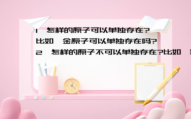 1,怎样的原子可以单独存在?比如,金原子可以单独存在吗?2,怎样的原子不可以单独存在?比如,氢,氧的原子不可以单独存在?3,氢,氧的固体物都是由氢,氧的分子构成的吗?