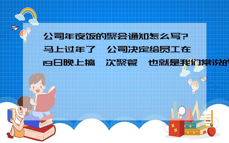 公司年夜饭的聚会通知怎么写?马上过年了,公司决定给员工在19日晚上搞一次聚餐,也就是我们常说的年夜饭.聚餐完再一起去KTV包场唱歌.现在要写一份关于这个内容的通告张贴出来,我以前没