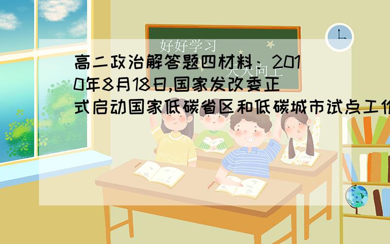 高二政治解答题四材料：2010年8月18日,国家发改委正式启动国家低碳省区和低碳城市试点工作,首批试点包括广东、辽宁、湖北、陕西、云南5省和天津、重庆、深圳、厦门、杭州、南昌、贵阳