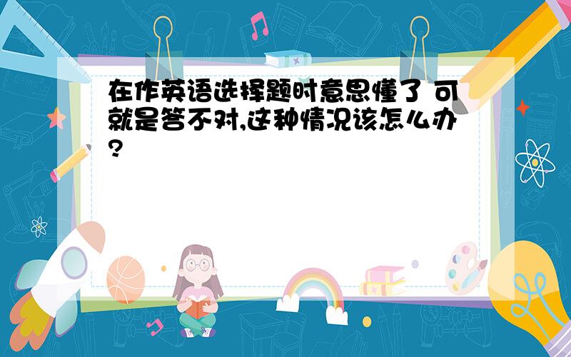 在作英语选择题时意思懂了 可就是答不对,这种情况该怎么办?