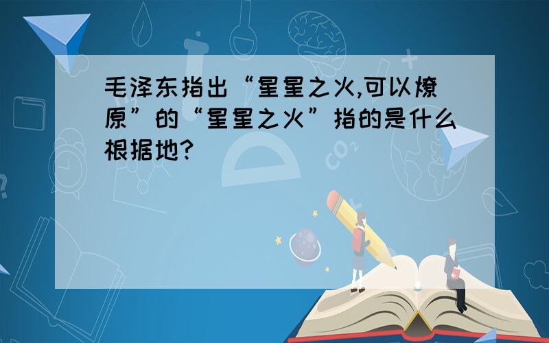 毛泽东指出“星星之火,可以燎原”的“星星之火”指的是什么根据地?