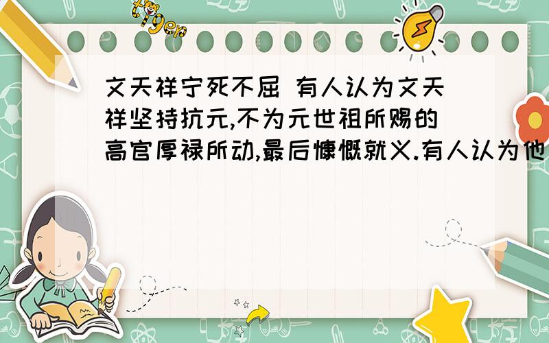 文天祥宁死不屈 有人认为文天祥坚持抗元,不为元世祖所赐的高官厚禄所动,最后慷慨就义.有人认为他愚忠,有人认为他不识时务.假如你是当时的文天祥,为什么?