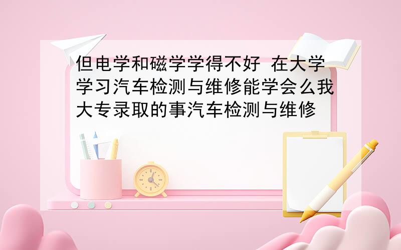 但电学和磁学学得不好 在大学学习汽车检测与维修能学会么我大专录取的事汽车检测与维修