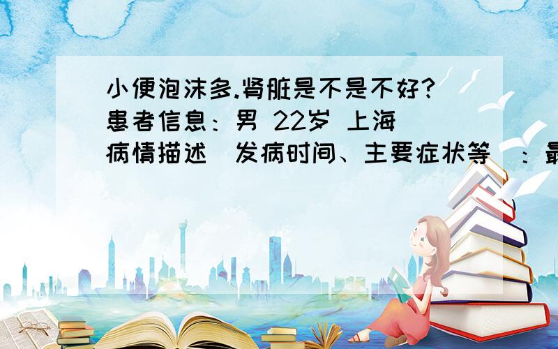 小便泡沫多.肾脏是不是不好?患者信息：男 22岁 上海 病情描述(发病时间、主要症状等)：最近发现小便后泡沫比较多.比较担心是肾脏不好.2月时做过体检.有检测过尿液.没事.平时会有手淫.会