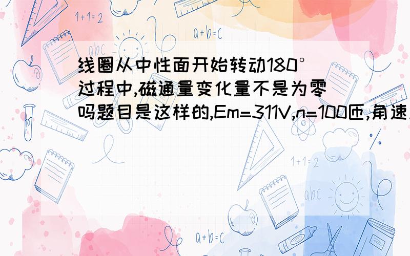 线圈从中性面开始转动180°过程中,磁通量变化量不是为零吗题目是这样的,Em=311V,n=100匝,角速度为100派,第二问是说总电阻为100欧,求t=1/600s时的电流.我想问的是线圈从中性面开始转动180°过程中