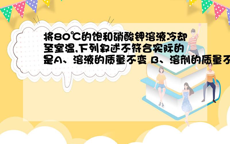 将80℃的饱和硝酸钾溶液冷却至室温,下列叙述不符合实际的是A、溶液的质量不变 B、溶剂的质量不变 C、溶液由浓变稀 D、有晶体从溶液中析出