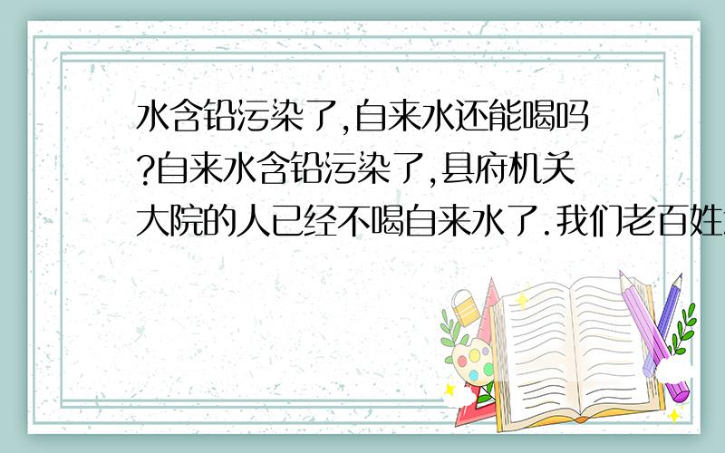 水含铅污染了,自来水还能喝吗?自来水含铅污染了,县府机关大院的人已经不喝自来水了.我们老百姓怎么办?