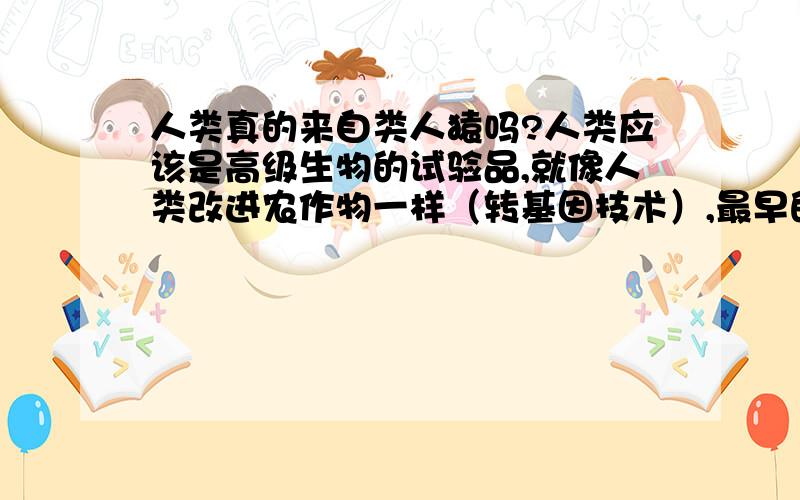 人类真的来自类人猿吗?人类应该是高级生物的试验品,就像人类改进农作物一样（转基因技术）,最早的原型可能就是比现在的猴子还愚蠢的哺乳动物,高级生物通过转基因技术对其进行了改造