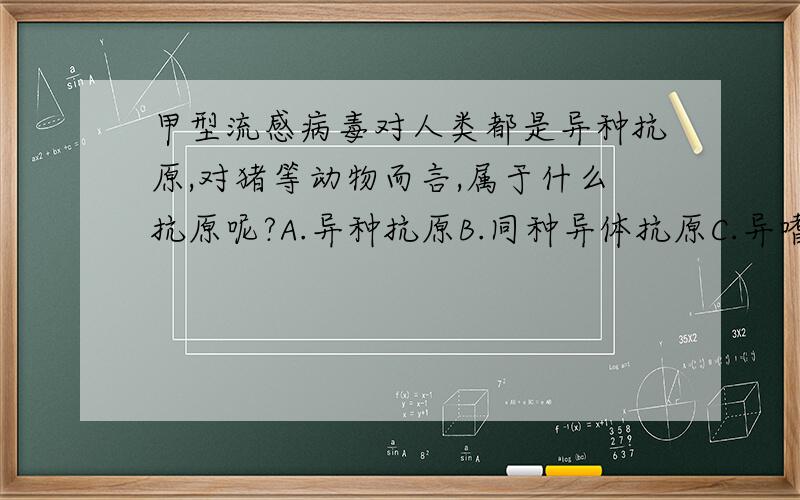 甲型流感病毒对人类都是异种抗原,对猪等动物而言,属于什么抗原呢?A.异种抗原B.同种异体抗原C.异嗜性抗原D.半抗原E.自身抗原