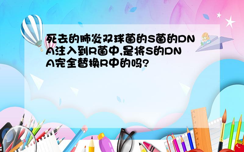 死去的肺炎双球菌的S菌的DNA注入到R菌中,是将S的DNA完全替换R中的吗?