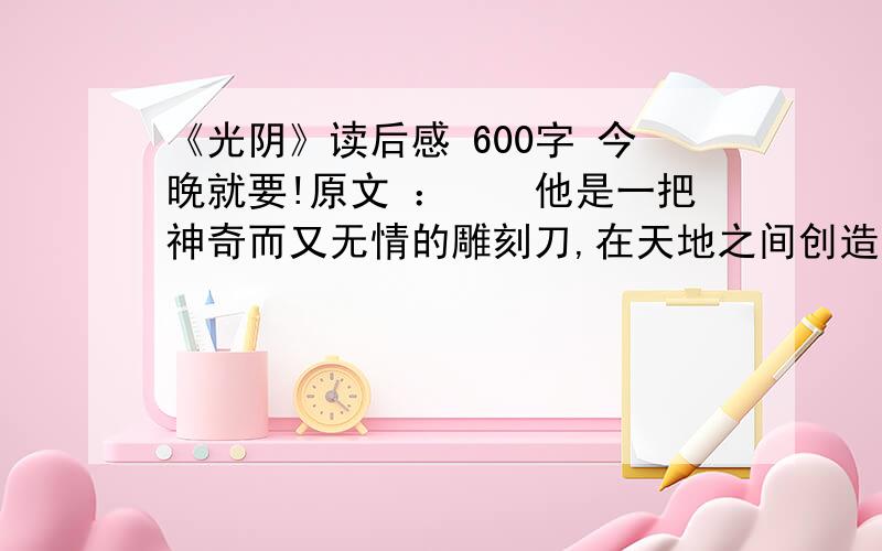 《光阴》读后感 600字 今晚就要!原文 ：　　他是一把神奇而又无情的雕刻刀,在天地之间创造着种种奇迹.他能把巨石分裂成尘土,把幼苗雕成大树,把荒漠变成城市和园林.当然,他也能使繁华之