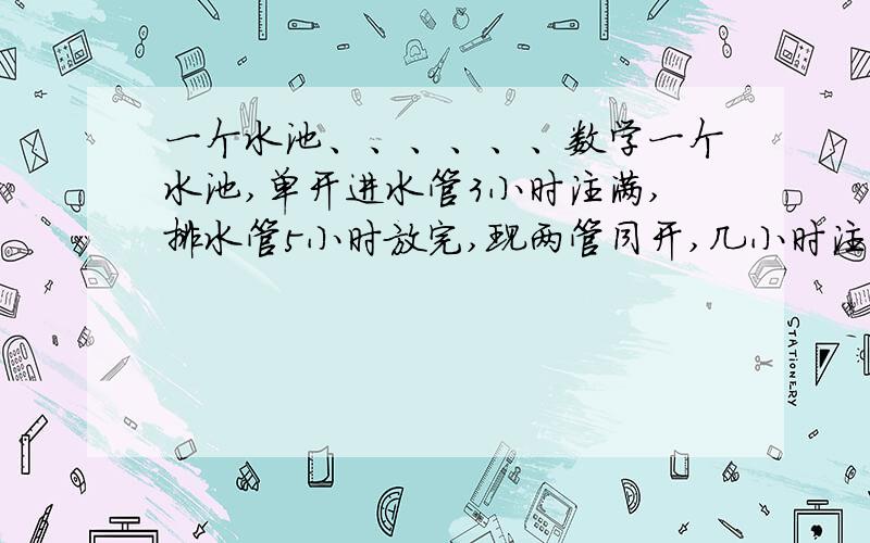 一个水池、、、、、、数学一个水池,单开进水管3小时注满,排水管5小时放完,现两管同开,几小时注满