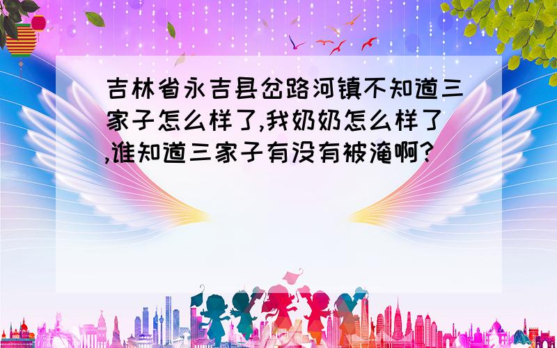 吉林省永吉县岔路河镇不知道三家子怎么样了,我奶奶怎么样了,谁知道三家子有没有被淹啊?