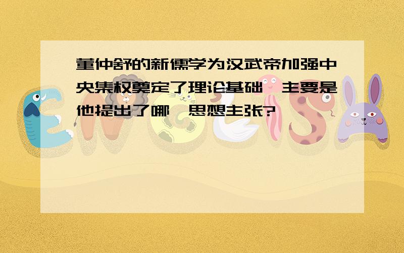 董仲舒的新儒学为汉武帝加强中央集权奠定了理论基础,主要是他提出了哪一思想主张?