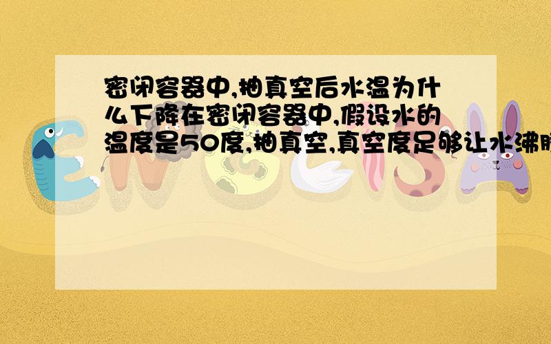 密闭容器中,抽真空后水温为什么下降在密闭容器中,假设水的温度是50度,抽真空,真空度足够让水沸腾,水的沸点是降低了,但为什么沸腾时水的温度也会迅速下降?