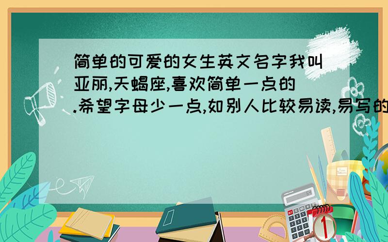 简单的可爱的女生英文名字我叫亚丽,天蝎座,喜欢简单一点的.希望字母少一点,如别人比较易读,易写的.音译过来只有两个字,我在告诉别人的时候对方能够准确的读出并拼写出来.例：Jessica