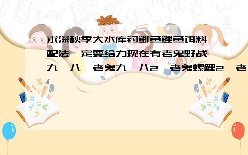 求深秋季大水库钓鲫鱼鲤鱼饵料配法一定要给力现在有老鬼野战九一八、老鬼九一八2、老鬼螺鲤2、老鬼速攻2、老鬼野战红虫2、老鬼快枪手腥香浮钓版、钓鱼王疯钓鲫原味、龙王恨蓝鲫腥香