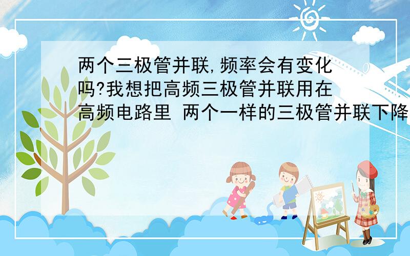 两个三极管并联,频率会有变化吗?我想把高频三极管并联用在高频电路里 两个一样的三极管并联下降一半吗？