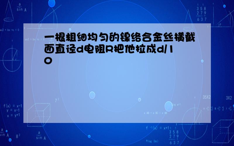 一根粗细均匀的镍络合金丝横截面直径d电阻R把他拉成d/10