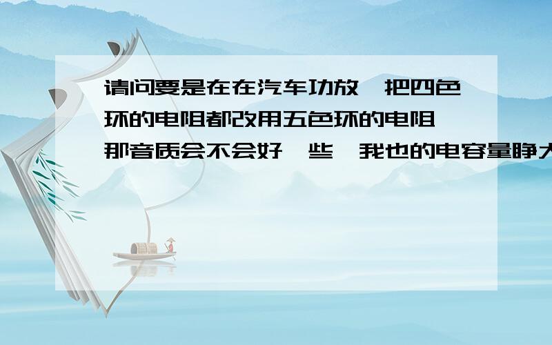 请问要是在在汽车功放,把四色环的电阻都改用五色环的电阻,那音质会不会好一些,我也的电容量睁大一倍音质会变好听吗,会有影响吗