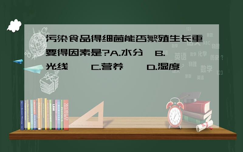 污染食品得细菌能否繁殖生长重要得因素是?A.水分  B.光线    C.营养    D.湿度