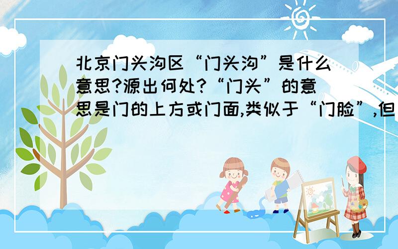 北京门头沟区“门头沟”是什么意思?源出何处?“门头”的意思是门的上方或门面,类似于“门脸”,但“门头沟”不好理解?从发生学的角度看,是不是跟门头沟的地理位置相关.因为门头沟历来