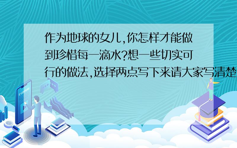 作为地球的女儿,你怎样才能做到珍惜每一滴水?想一些切实可行的做法,选择两点写下来请大家写清楚