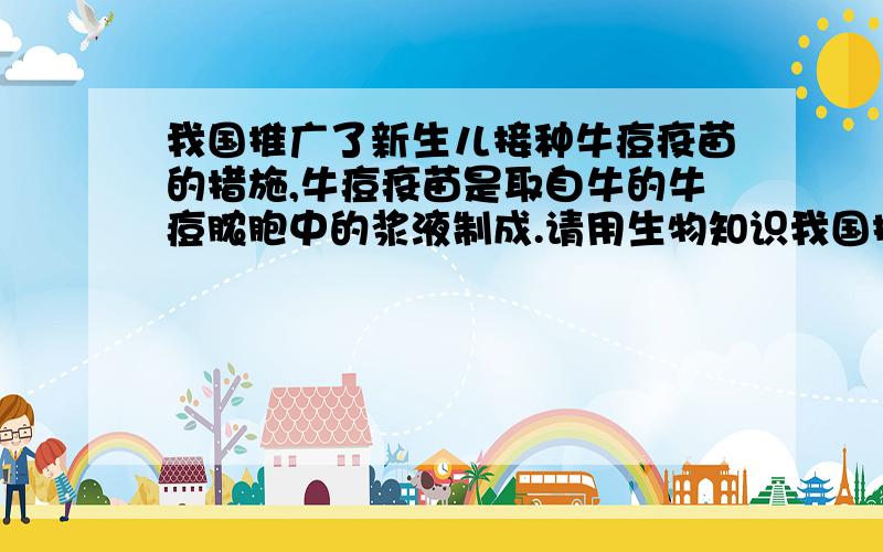 我国推广了新生儿接种牛痘疫苗的措施,牛痘疫苗是取自牛的牛痘脓胞中的浆液制成.请用生物知识我国推广了新生儿接种牛痘疫苗的措施,牛痘疫苗是取自牛的牛痘脓胞中的浆液制成.请用生物