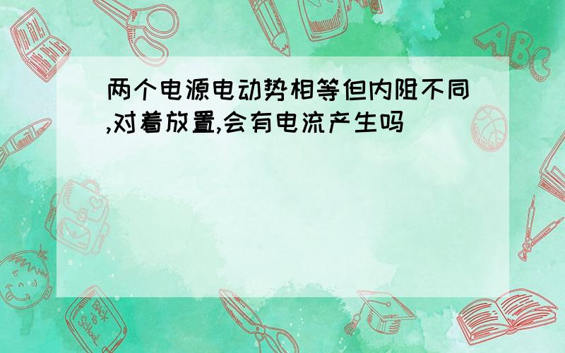 两个电源电动势相等但内阻不同,对着放置,会有电流产生吗