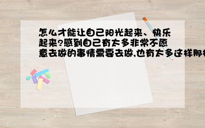 怎么才能让自己阳光起来、快乐起来?感到自己有太多非常不愿意去做的事情需要去做,也有太多这样那样的问题需要自己去解决,觉得生活中有太多的阴暗……我真的不知道怎么样才能让自己