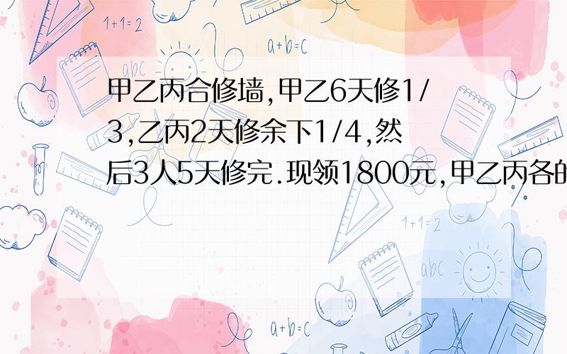 甲乙丙合修墙,甲乙6天修1/3,乙丙2天修余下1/4,然后3人5天修完.现领1800元,甲乙丙各的多少元